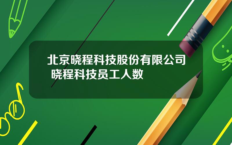 北京晓程科技股份有限公司 晓程科技员工人数